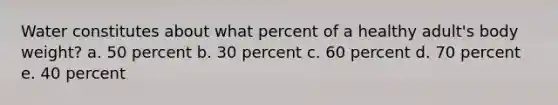 Water constitutes about what percent of a healthy adult's body weight? a. 50 percent b. 30 percent c. 60 percent d. 70 percent e. 40 percent