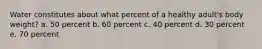 Water constitutes about what percent of a healthy adult's body weight? a. 50 percent b. 60 percent c. 40 percent d. 30 percent e. 70 percent