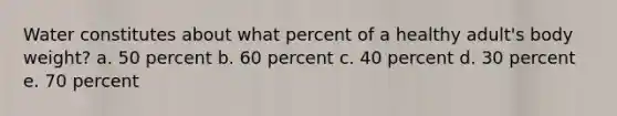 Water constitutes about what percent of a healthy adult's body weight? a. 50 percent b. 60 percent c. 40 percent d. 30 percent e. 70 percent