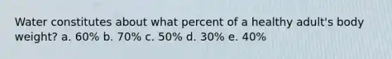 Water constitutes about what percent of a healthy adult's body weight? a. 60% b. 70% c. 50% d. 30% e. 40%