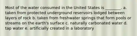 Most of the water consumed in the United States is ________. a. taken from protected underground reservoirs lodged between layers of rock b. taken from freshwater springs that form pools or streams on the earth's surface c. naturally carbonated water d. tap water e. artificially created in a laboratory