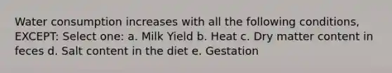 Water consumption increases with all the following conditions, EXCEPT: Select one: a. Milk Yield b. Heat c. Dry matter content in feces d. Salt content in the diet e. Gestation