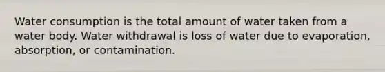 Water consumption is the total amount of water taken from a water body. Water withdrawal is loss of water due to evaporation, absorption, or contamination.