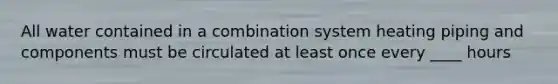 All water contained in a combination system heating piping and components must be circulated at least once every ____ hours