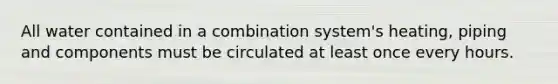 All water contained in a combination system's heating, piping and components must be circulated at least once every hours.