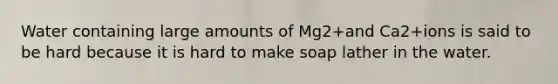 Water containing large amounts of Mg2+and Ca2+ions is said to be hard because it is hard to make soap lather in the water.