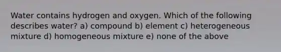 Water contains hydrogen and oxygen. Which of the following describes water? a) compound b) element c) heterogeneous mixture d) homogeneous mixture e) none of the above