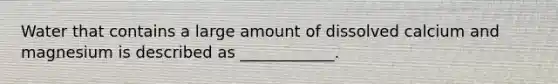 Water that contains a large amount of dissolved calcium and magnesium is described as ____________.