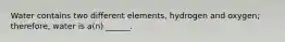 Water contains two different elements, hydrogen and oxygen; therefore, water is a(n) ______.