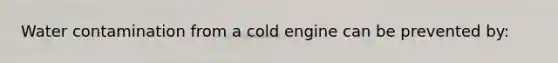 Water contamination from a cold engine can be prevented by: