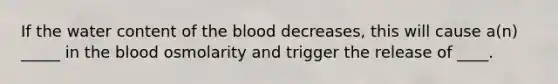 If the water content of the blood decreases, this will cause a(n) _____ in the blood osmolarity and trigger the release of ____.