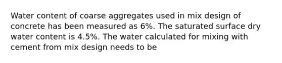 Water content of coarse aggregates used in mix design of concrete has been measured as 6%. The saturated surface dry water content is 4.5%. The water calculated for mixing with cement from mix design needs to be