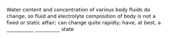 Water content and concentration of various body fluids do change, so fluid and electrolyte composition of body is not a fixed or static affair; can change quite rapidly; have, at best, a ___________ __________ state