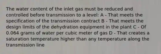 The water content of the inlet gas must be reduced and controlled before transmission to a level: A - That meets the specification of the transmission contract B - That meets the design limits of the dehydration equipment in the plant C - Of 0.064 grams of water per cubic meter of gas D - That creates a saturation temperature higher than any temperature along the transmission line