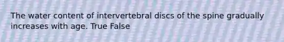 The water content of intervertebral discs of the spine gradually increases with age. True False