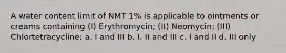 A water content limit of NMT 1% is applicable to ointments or creams containing (I) Erythromycin; (II) Neomycin; (III) Chlortetracycline; a. I and III b. I, II and III c. I and II d. III only