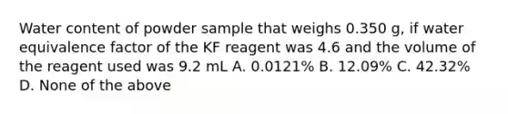 Water content of powder sample that weighs 0.350 g, if water equivalence factor of the KF reagent was 4.6 and the volume of the reagent used was 9.2 mL A. 0.0121% B. 12.09% C. 42.32% D. None of the above