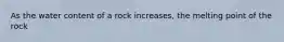 As the water content of a rock increases, the melting point of the rock