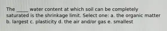 The _____ water content at which soil can be completely saturated is the shrinkage limit. Select one: a. the organic matter b. largest c. plasticity d. the air and/or gas e. smallest