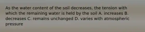 As the water content of the soil decreases, the tension with which the remaining water is held by the soil A. increases B. decreases C. remains unchanged D. varies with atmospheric pressure