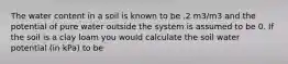 The water content in a soil is known to be .2 m3/m3 and the potential of pure water outside the system is assumed to be 0. If the soil is a clay loam you would calculate the soil water potential (in kPa) to be