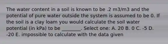 The water content in a soil is known to be .2 m3/m3 and the potential of pure water outside the system is assumed to be 0. If the soil is a clay loam you would calculate the soil water potential (in kPa) to be ________. Select one: A. 20 B. 0 C. -5 D. -20 E. impossible to calculate with the data given