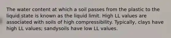 The water content at which a soil passes from the plastic to the liquid state is known as the liquid limit. High LL values are associated with soils of high compressibility. Typically, clays have high LL values; sandysoils have low LL values.