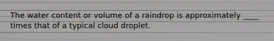 The water content or volume of a raindrop is approximately ____ times that of a typical cloud droplet.