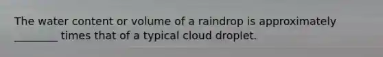 The water content or volume of a raindrop is approximately ________ times that of a typical cloud droplet.