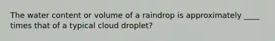 The water content or volume of a raindrop is approximately ____ times that of a typical cloud droplet?