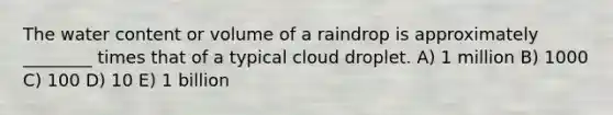 The water content or volume of a raindrop is approximately ________ times that of a typical cloud droplet. A) 1 million B) 1000 C) 100 D) 10 E) 1 billion