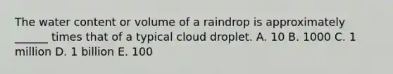 The water content or volume of a raindrop is approximately ______ times that of a typical cloud droplet. A. 10 B. 1000 C. 1 million D. 1 billion E. 100