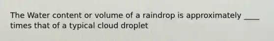 The Water content or volume of a raindrop is approximately ____ times that of a typical cloud droplet