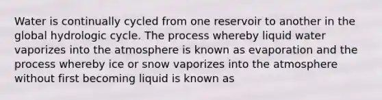 Water is continually cycled from one reservoir to another in the global hydrologic cycle. The process whereby liquid water vaporizes into the atmosphere is known as evaporation and the process whereby ice or snow vaporizes into the atmosphere without first becoming liquid is known as