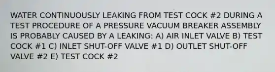 WATER CONTINUOUSLY LEAKING FROM TEST COCK #2 DURING A TEST PROCEDURE OF A PRESSURE VACUUM BREAKER ASSEMBLY IS PROBABLY CAUSED BY A LEAKING: A) AIR INLET VALVE B) TEST COCK #1 C) INLET SHUT-OFF VALVE #1 D) OUTLET SHUT-OFF VALVE #2 E) TEST COCK #2