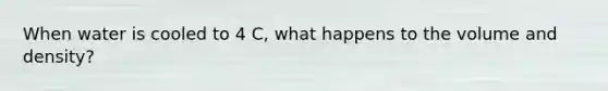 When water is cooled to 4 C, what happens to the volume and density?