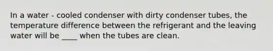 In a water - cooled condenser with dirty condenser tubes, the temperature difference between the refrigerant and the leaving water will be ____ when the tubes are clean.