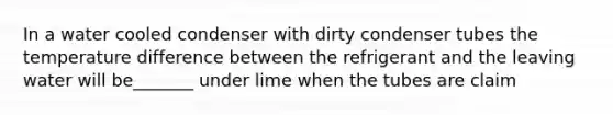 In a water cooled condenser with dirty condenser tubes the temperature difference between the refrigerant and the leaving water will be_______ under lime when the tubes are claim