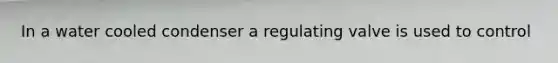 In a water cooled condenser a regulating valve is used to control