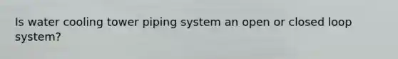 Is water cooling tower piping system an open or closed loop system?
