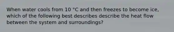 When water cools from 10 °C and then freezes to become ice, which of the following best describes describe the heat flow between the system and surroundings?