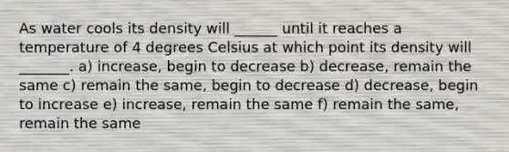 As water cools its density will ______ until it reaches a temperature of 4 degrees Celsius at which point its density will _______. a) increase, begin to decrease b) decrease, remain the same c) remain the same, begin to decrease d) decrease, begin to increase e) increase, remain the same f) remain the same, remain the same