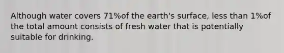 Although water covers 71%of the earth's surface, less than 1%of the total amount consists of fresh water that is potentially suitable for drinking.