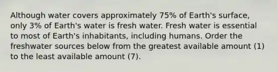 Although water covers approximately 75% of Earth's surface, only 3% of Earth's water is fresh water. Fresh water is essential to most of Earth's inhabitants, including humans. Order the freshwater sources below from the greatest available amount (1) to the least available amount (7).