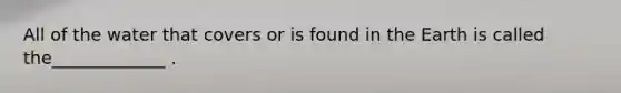 All of the water that covers or is found in the Earth is called the_____________ .