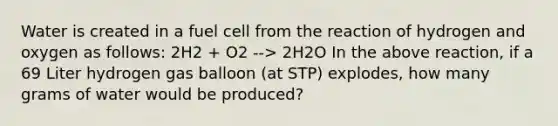 Water is created in a fuel cell from the reaction of hydrogen and oxygen as follows: 2H2 + O2 --> 2H2O In the above reaction, if a 69 Liter hydrogen gas balloon (at STP) explodes, how many grams of water would be produced?