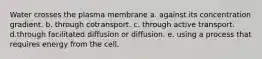 Water crosses the plasma membrane a. against its concentration gradient. b. through cotransport. c. through active transport. d.through facilitated diffusion or diffusion. e. using a process that requires energy from the cell.