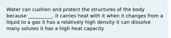 Water can cushion and protect the structures of the body because __________. it carries heat with it when it changes from a liquid to a gas it has a relatively high density it can dissolve many solutes it has a high heat capacity