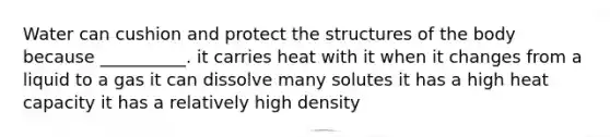 Water can cushion and protect the structures of the body because __________. it carries heat with it when it changes from a liquid to a gas it can dissolve many solutes it has a high heat capacity it has a relatively high density