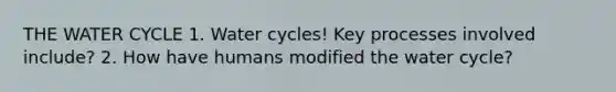 THE WATER CYCLE 1. Water cycles! Key processes involved include? 2. How have humans modified the water cycle?